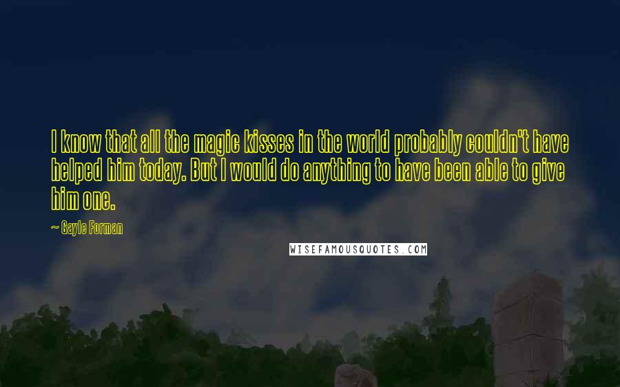 Gayle Forman Quotes: I know that all the magic kisses in the world probably couldn't have helped him today. But I would do anything to have been able to give him one.