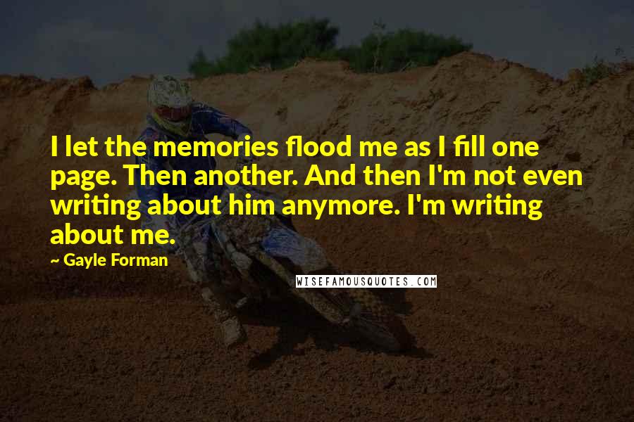 Gayle Forman Quotes: I let the memories flood me as I fill one page. Then another. And then I'm not even writing about him anymore. I'm writing about me.