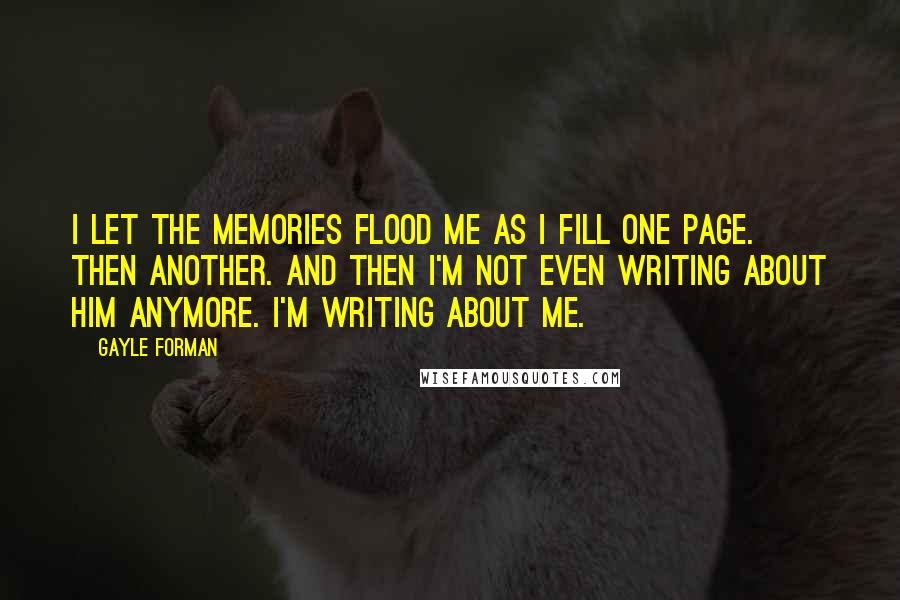 Gayle Forman Quotes: I let the memories flood me as I fill one page. Then another. And then I'm not even writing about him anymore. I'm writing about me.