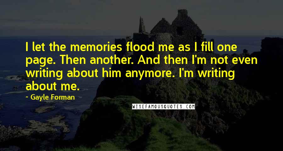 Gayle Forman Quotes: I let the memories flood me as I fill one page. Then another. And then I'm not even writing about him anymore. I'm writing about me.