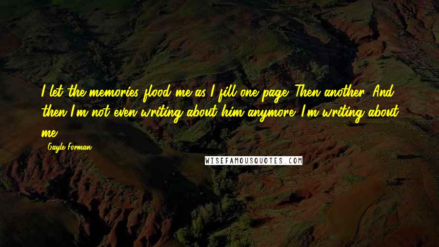 Gayle Forman Quotes: I let the memories flood me as I fill one page. Then another. And then I'm not even writing about him anymore. I'm writing about me.