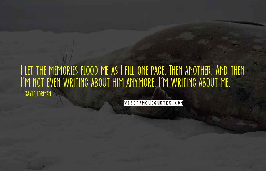 Gayle Forman Quotes: I let the memories flood me as I fill one page. Then another. And then I'm not even writing about him anymore. I'm writing about me.