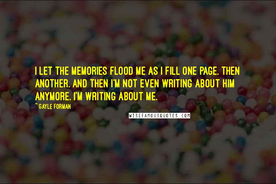 Gayle Forman Quotes: I let the memories flood me as I fill one page. Then another. And then I'm not even writing about him anymore. I'm writing about me.