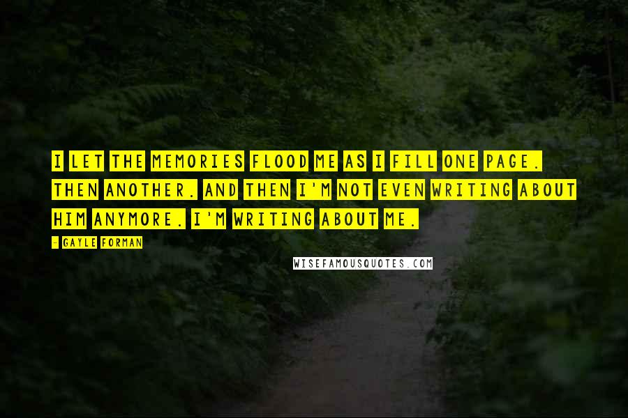 Gayle Forman Quotes: I let the memories flood me as I fill one page. Then another. And then I'm not even writing about him anymore. I'm writing about me.