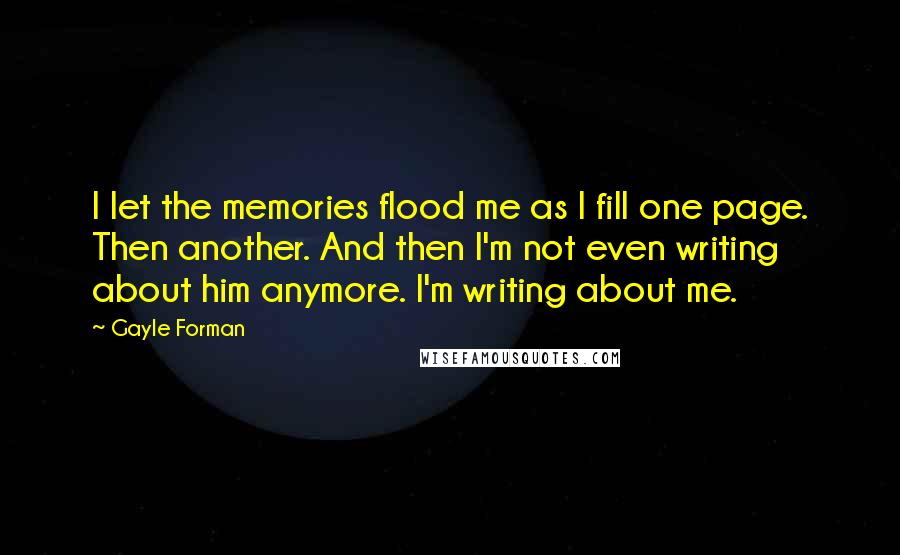 Gayle Forman Quotes: I let the memories flood me as I fill one page. Then another. And then I'm not even writing about him anymore. I'm writing about me.