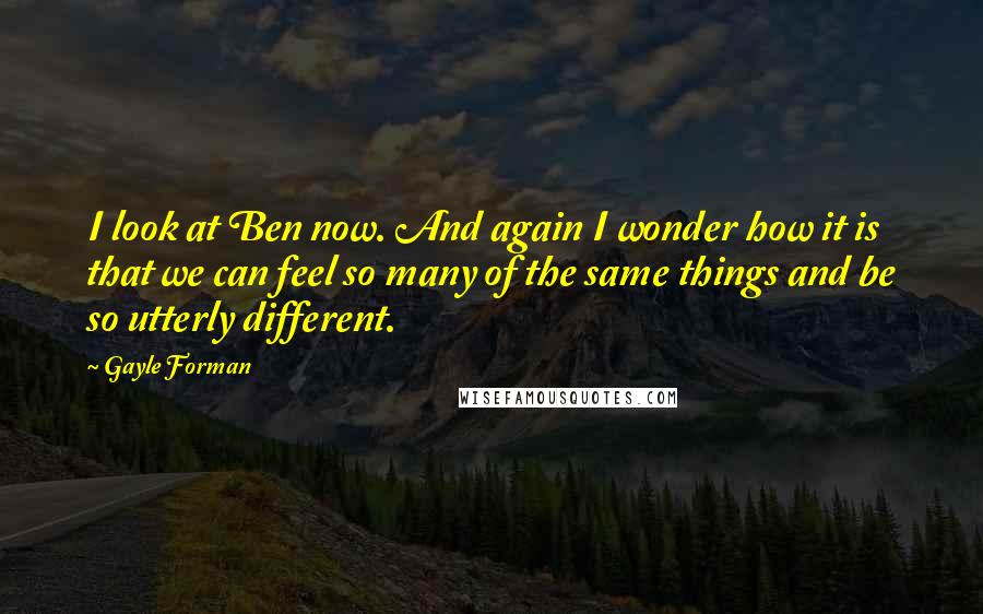 Gayle Forman Quotes: I look at Ben now. And again I wonder how it is that we can feel so many of the same things and be so utterly different.