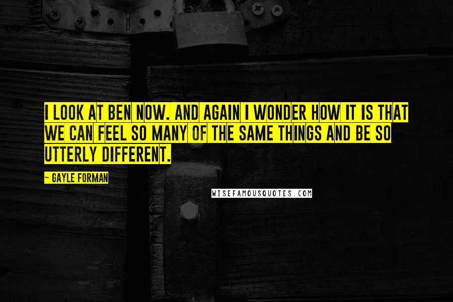 Gayle Forman Quotes: I look at Ben now. And again I wonder how it is that we can feel so many of the same things and be so utterly different.