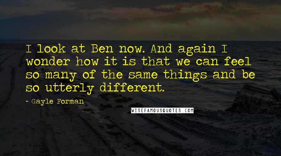 Gayle Forman Quotes: I look at Ben now. And again I wonder how it is that we can feel so many of the same things and be so utterly different.