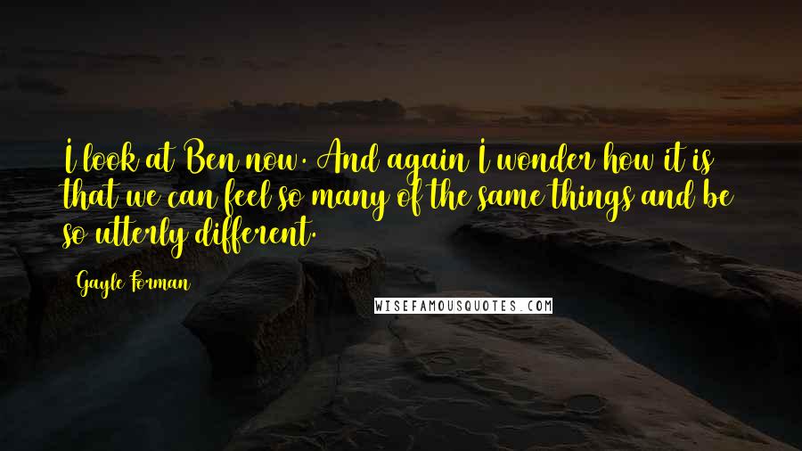 Gayle Forman Quotes: I look at Ben now. And again I wonder how it is that we can feel so many of the same things and be so utterly different.