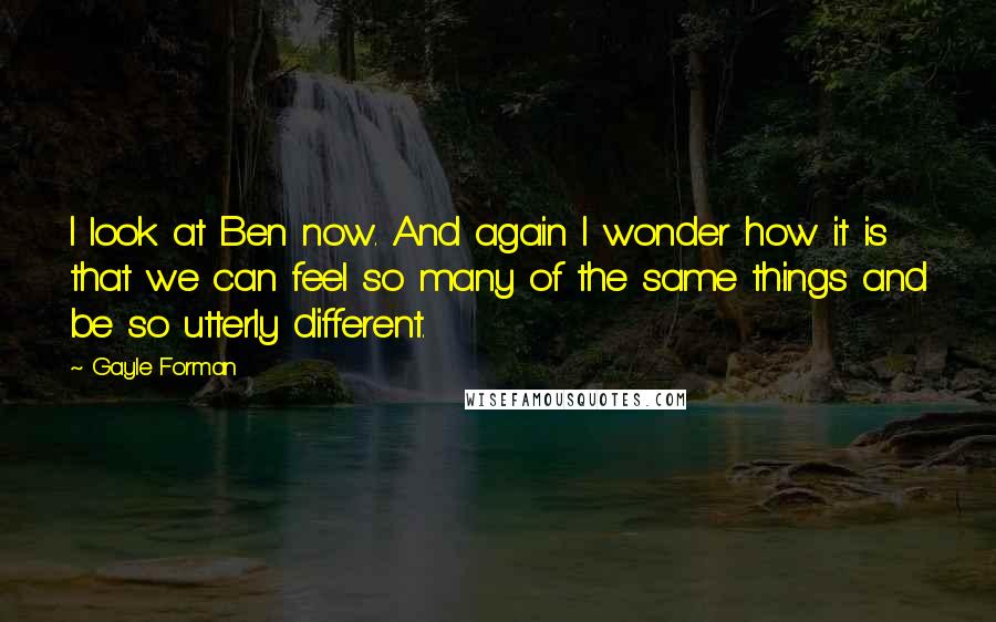 Gayle Forman Quotes: I look at Ben now. And again I wonder how it is that we can feel so many of the same things and be so utterly different.