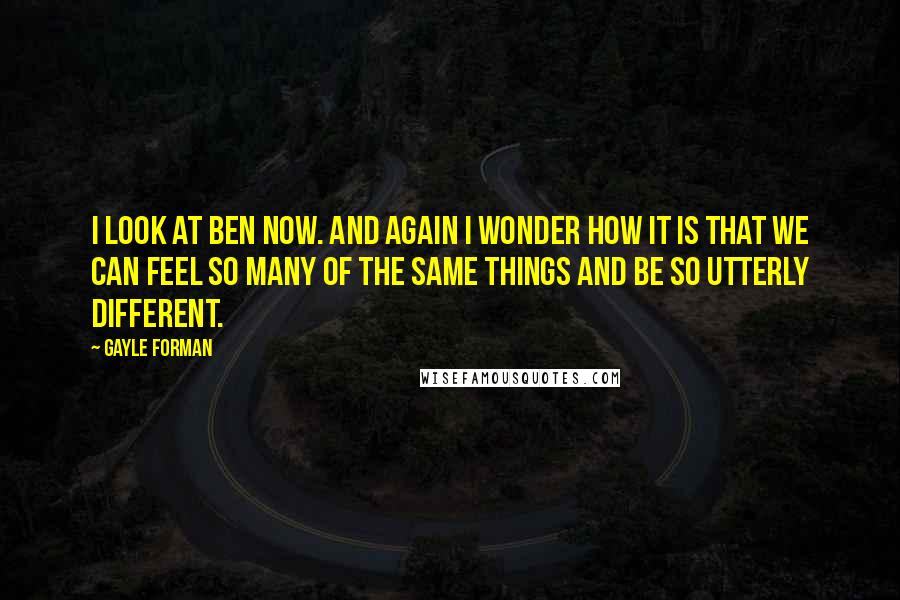 Gayle Forman Quotes: I look at Ben now. And again I wonder how it is that we can feel so many of the same things and be so utterly different.