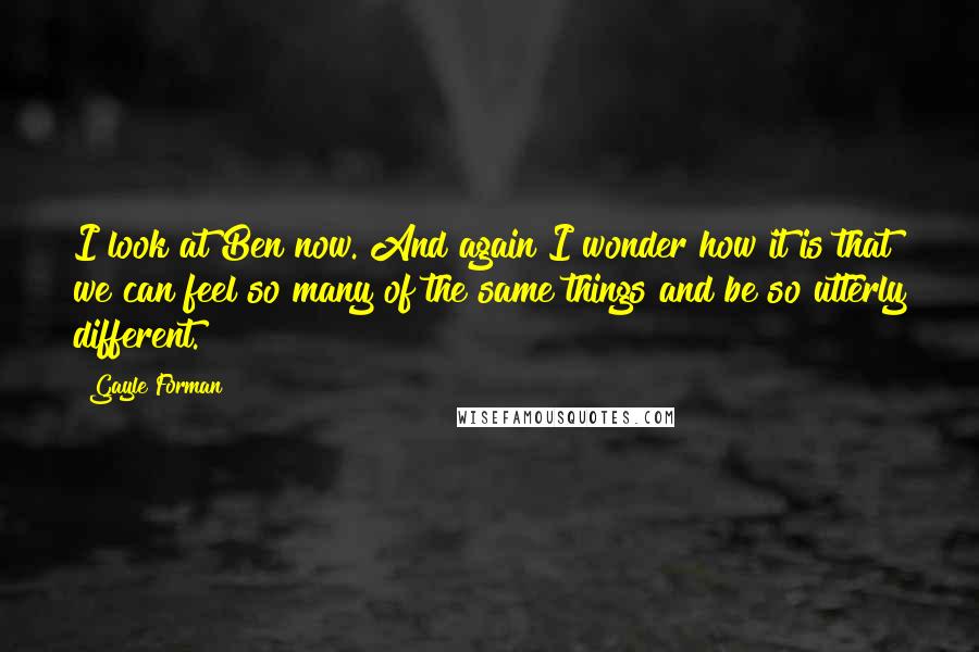 Gayle Forman Quotes: I look at Ben now. And again I wonder how it is that we can feel so many of the same things and be so utterly different.