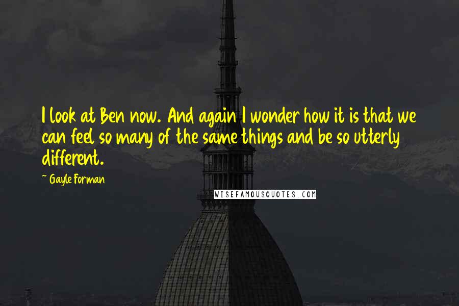 Gayle Forman Quotes: I look at Ben now. And again I wonder how it is that we can feel so many of the same things and be so utterly different.