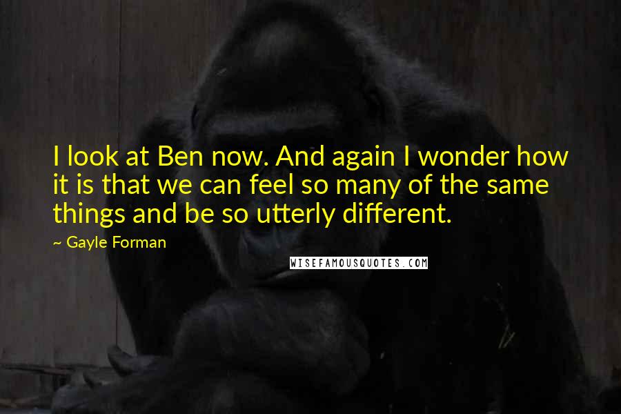 Gayle Forman Quotes: I look at Ben now. And again I wonder how it is that we can feel so many of the same things and be so utterly different.