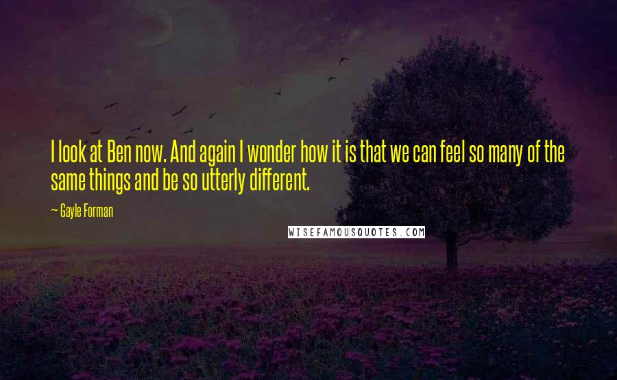 Gayle Forman Quotes: I look at Ben now. And again I wonder how it is that we can feel so many of the same things and be so utterly different.