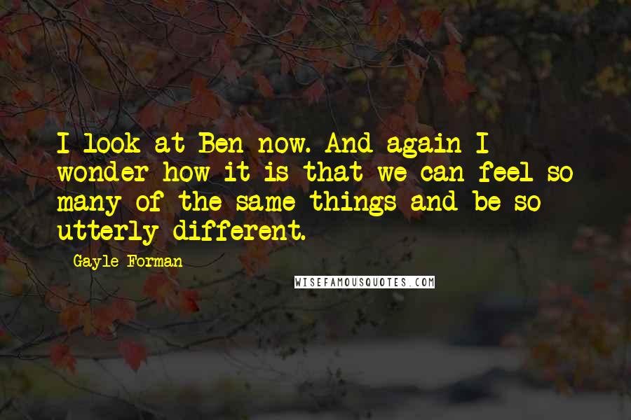 Gayle Forman Quotes: I look at Ben now. And again I wonder how it is that we can feel so many of the same things and be so utterly different.