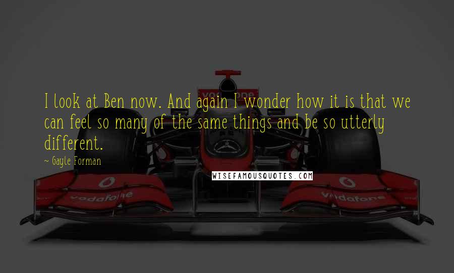 Gayle Forman Quotes: I look at Ben now. And again I wonder how it is that we can feel so many of the same things and be so utterly different.