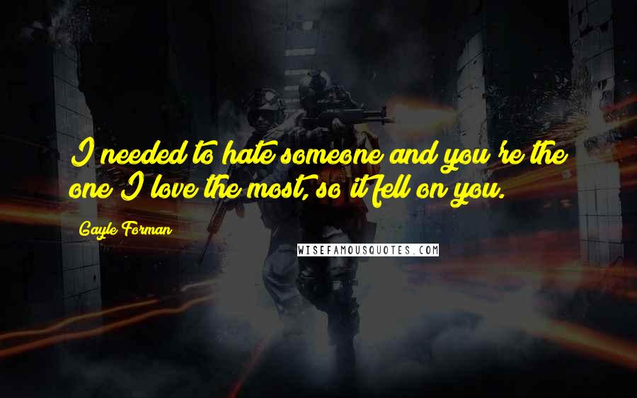 Gayle Forman Quotes: I needed to hate someone and you're the one I love the most, so it fell on you.