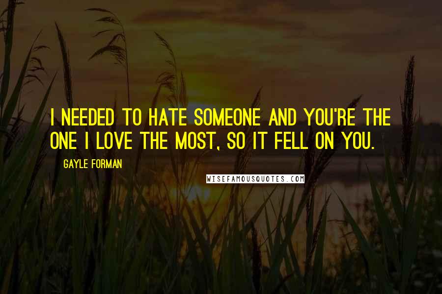 Gayle Forman Quotes: I needed to hate someone and you're the one I love the most, so it fell on you.