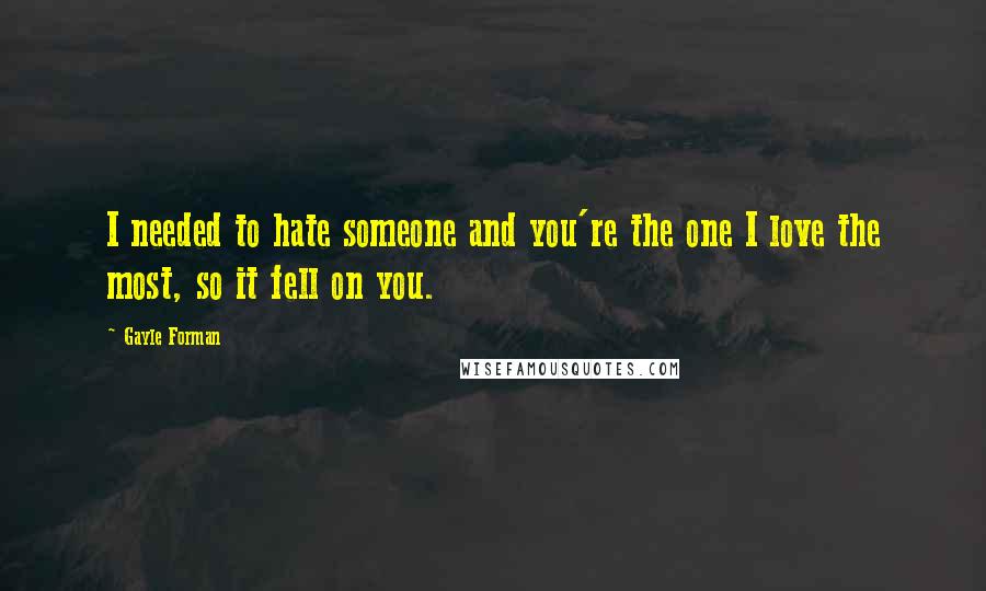 Gayle Forman Quotes: I needed to hate someone and you're the one I love the most, so it fell on you.