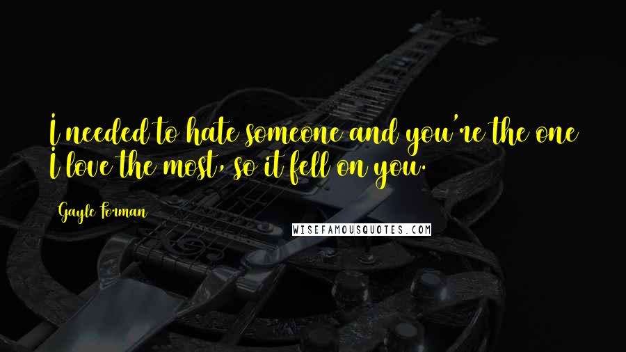 Gayle Forman Quotes: I needed to hate someone and you're the one I love the most, so it fell on you.