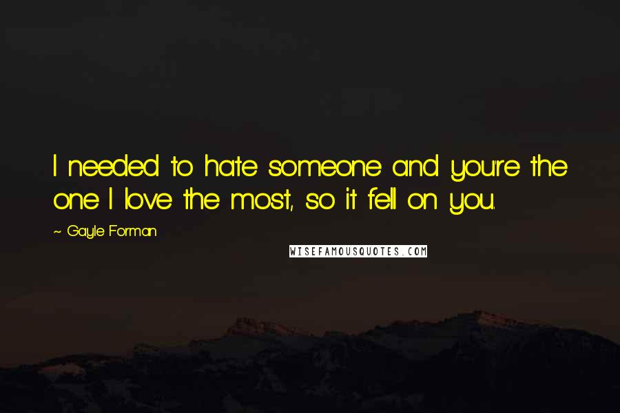 Gayle Forman Quotes: I needed to hate someone and you're the one I love the most, so it fell on you.