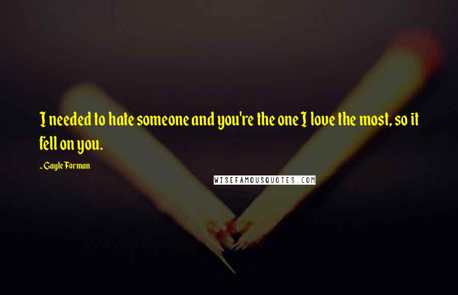 Gayle Forman Quotes: I needed to hate someone and you're the one I love the most, so it fell on you.