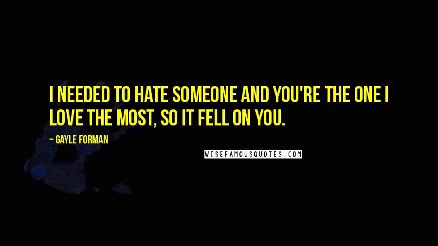 Gayle Forman Quotes: I needed to hate someone and you're the one I love the most, so it fell on you.