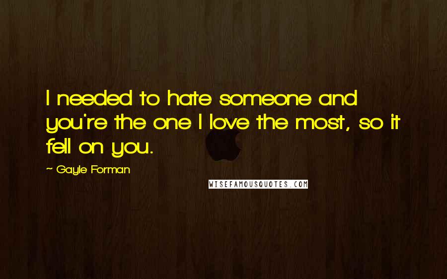 Gayle Forman Quotes: I needed to hate someone and you're the one I love the most, so it fell on you.