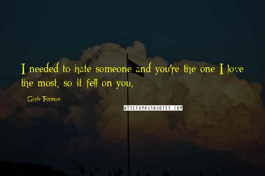 Gayle Forman Quotes: I needed to hate someone and you're the one I love the most, so it fell on you.