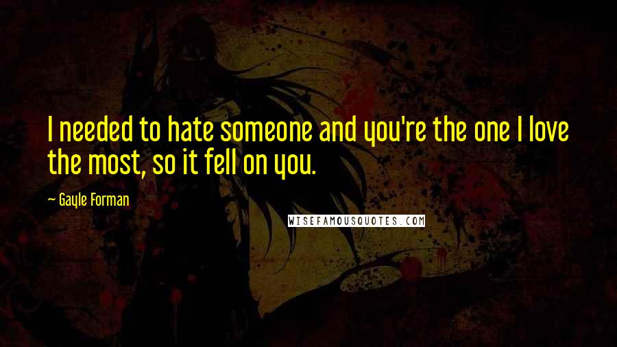 Gayle Forman Quotes: I needed to hate someone and you're the one I love the most, so it fell on you.