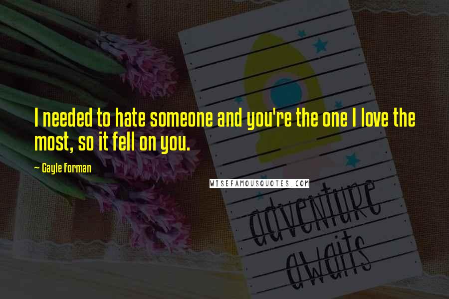 Gayle Forman Quotes: I needed to hate someone and you're the one I love the most, so it fell on you.