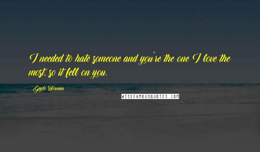 Gayle Forman Quotes: I needed to hate someone and you're the one I love the most, so it fell on you.