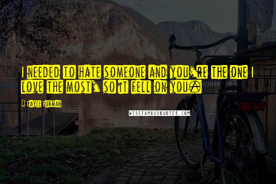 Gayle Forman Quotes: I needed to hate someone and you're the one I love the most, so it fell on you.