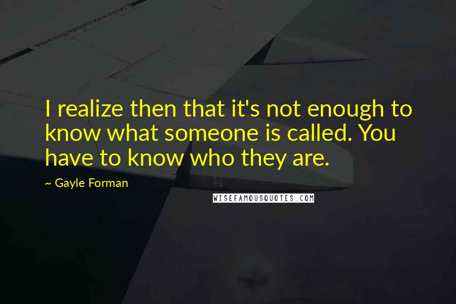 Gayle Forman Quotes: I realize then that it's not enough to know what someone is called. You have to know who they are.