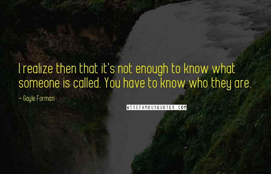 Gayle Forman Quotes: I realize then that it's not enough to know what someone is called. You have to know who they are.