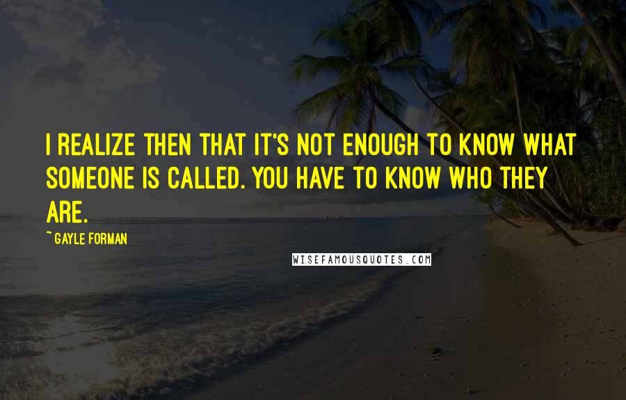 Gayle Forman Quotes: I realize then that it's not enough to know what someone is called. You have to know who they are.