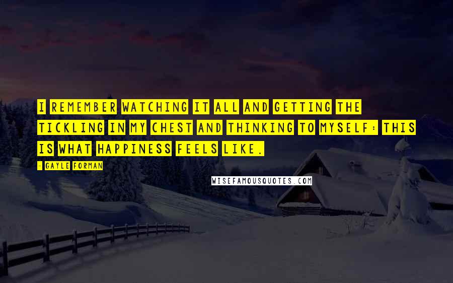 Gayle Forman Quotes: I remember watching it all and getting the tickling in my chest and thinking to myself: This is what happiness feels like.