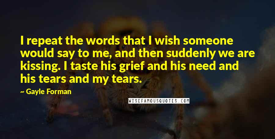 Gayle Forman Quotes: I repeat the words that I wish someone would say to me, and then suddenly we are kissing. I taste his grief and his need and his tears and my tears.