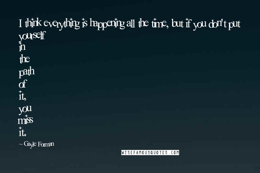 Gayle Forman Quotes: I think everything is happening all the time, but if you don't put yourself in the path of it, you miss it.