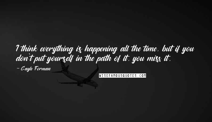 Gayle Forman Quotes: I think everything is happening all the time, but if you don't put yourself in the path of it, you miss it.