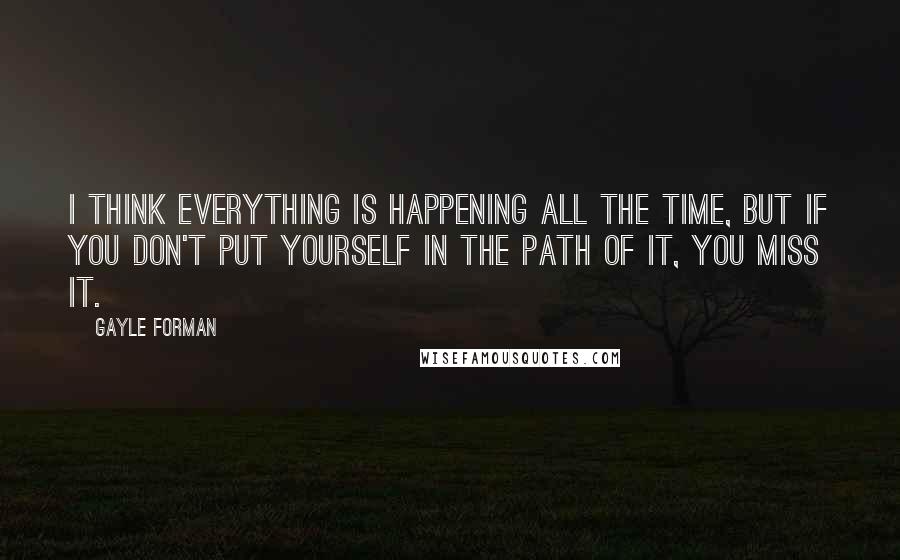 Gayle Forman Quotes: I think everything is happening all the time, but if you don't put yourself in the path of it, you miss it.