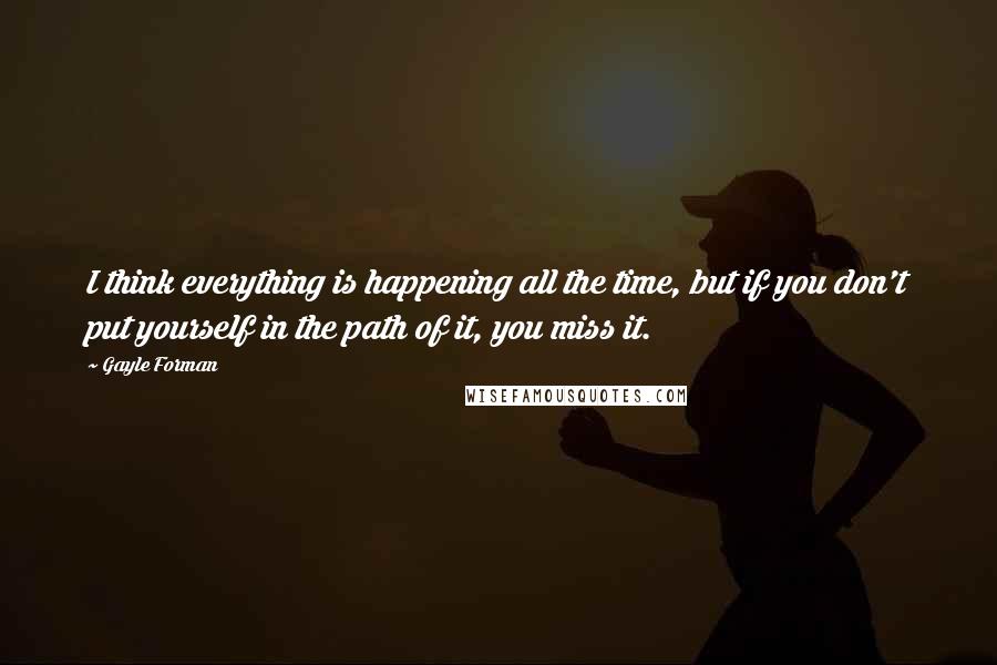 Gayle Forman Quotes: I think everything is happening all the time, but if you don't put yourself in the path of it, you miss it.