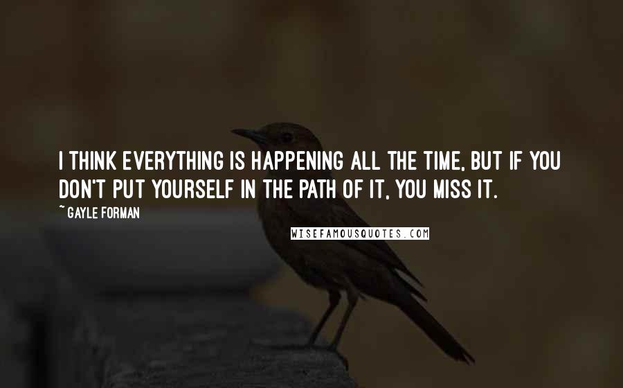 Gayle Forman Quotes: I think everything is happening all the time, but if you don't put yourself in the path of it, you miss it.