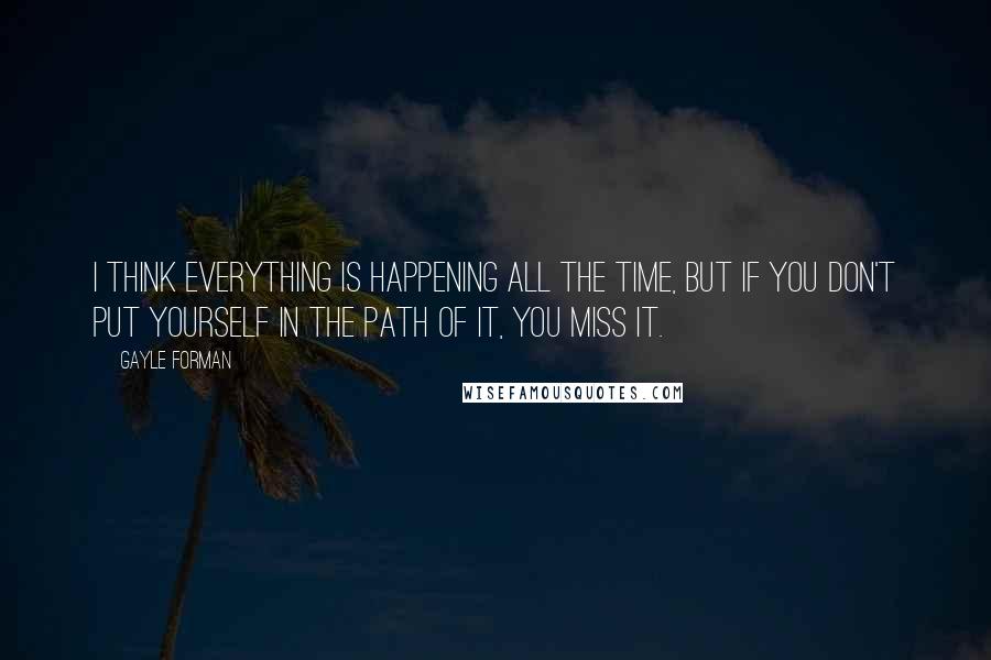 Gayle Forman Quotes: I think everything is happening all the time, but if you don't put yourself in the path of it, you miss it.
