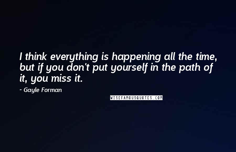 Gayle Forman Quotes: I think everything is happening all the time, but if you don't put yourself in the path of it, you miss it.