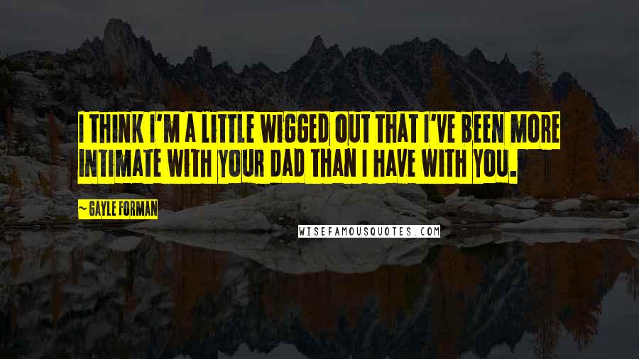 Gayle Forman Quotes: I think I'm a little wigged out that I've been more intimate with your dad than I have with you.