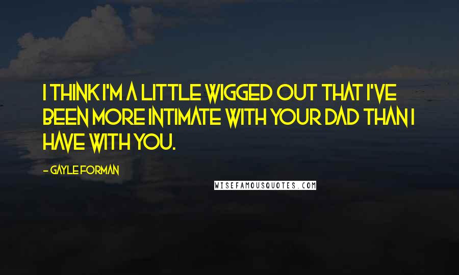 Gayle Forman Quotes: I think I'm a little wigged out that I've been more intimate with your dad than I have with you.