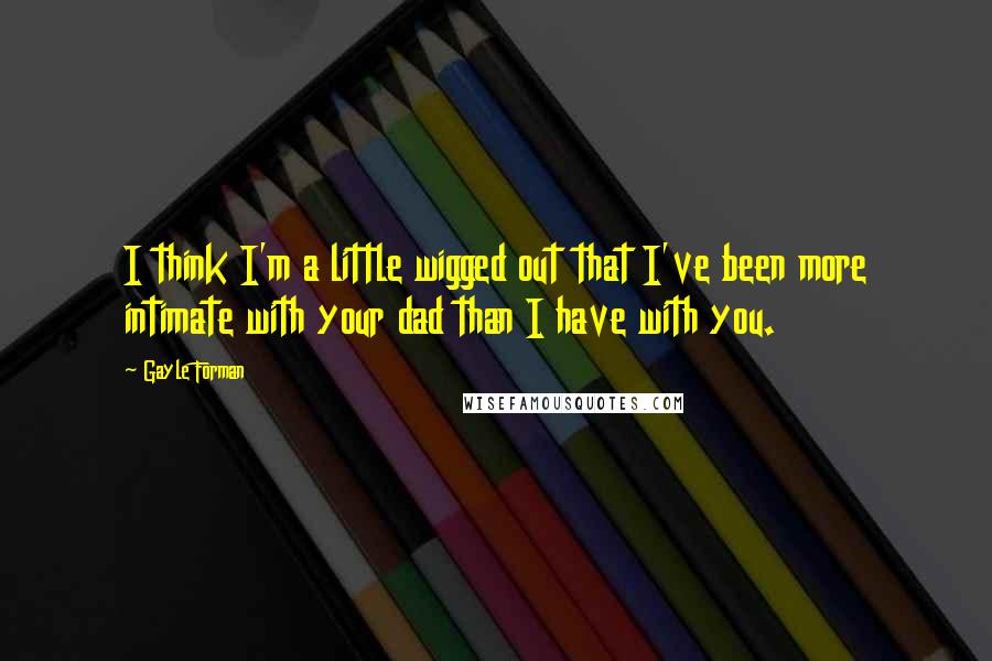 Gayle Forman Quotes: I think I'm a little wigged out that I've been more intimate with your dad than I have with you.