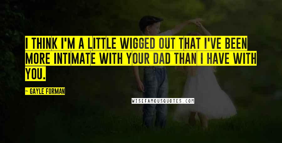 Gayle Forman Quotes: I think I'm a little wigged out that I've been more intimate with your dad than I have with you.
